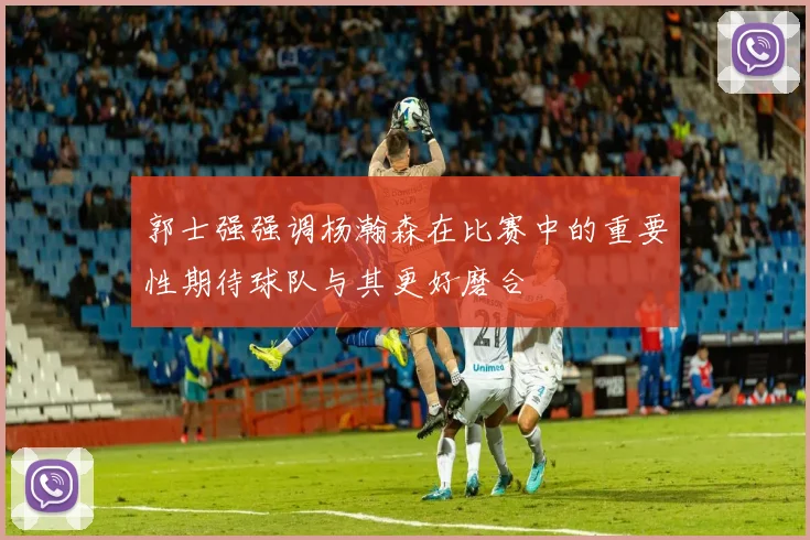 郭士强强调杨瀚森在比赛中的重要性期待球队与其更好磨合