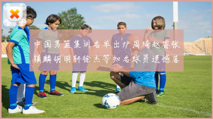 中国男篮集训名单出炉周琦赵睿张镇麟胡明轩徐杰等知名球员遗憾落选