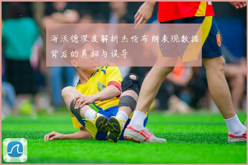 海沃德深度解析杰伦布朗表现数据背后的真相与误导