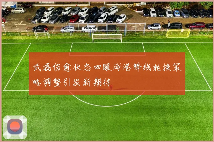 武磊伤愈状态回暖海港锋线轮换策略调整引发新期待