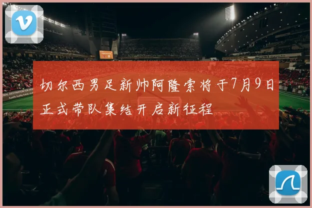 切尔西男足新帅阿隆索将于7月9日正式带队集结开启新征程