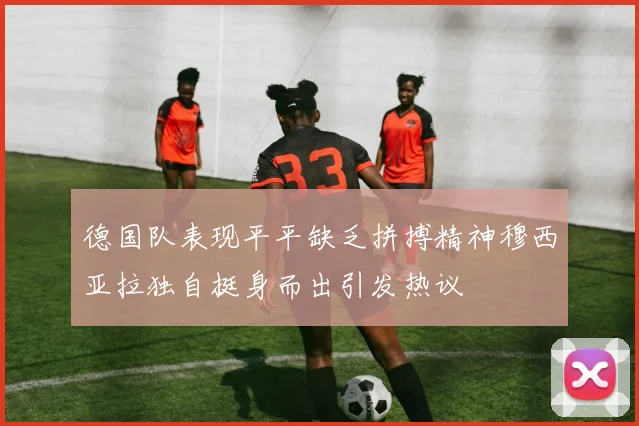德国队表现平平缺乏拼搏精神穆西亚拉独自挺身而出引发热议