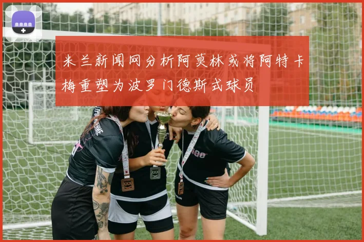 米兰新闻网分析阿莫林或将阿特卡梅重塑为波罗门德斯式球员