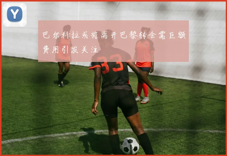 巴尔科拉或将离开巴黎转会需巨额费用引发关注