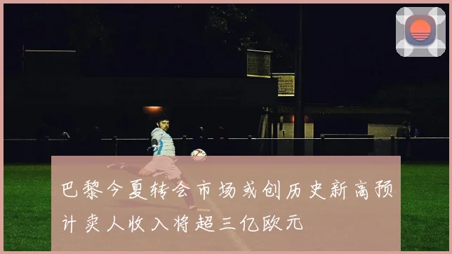 巴黎今夏转会市场或创历史新高预计卖人收入将超三亿欧元