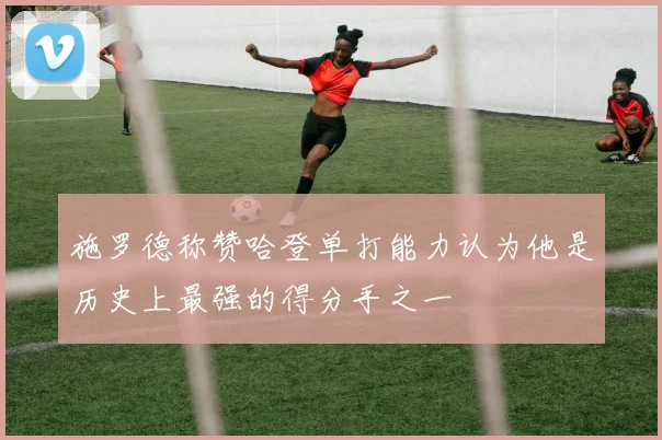 施罗德称赞哈登单打能力认为他是历史上最强的得分手之一