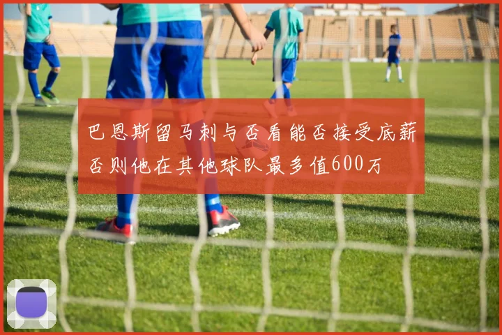 巴恩斯留马刺与否看能否接受底薪否则他在其他球队最多值600万